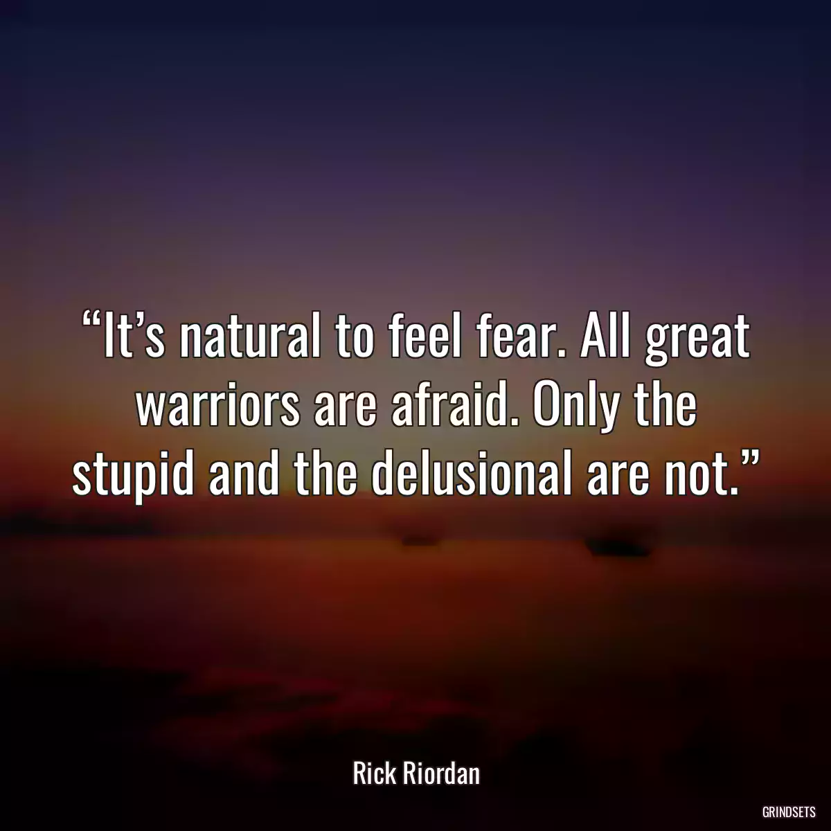 “It’s natural to feel fear. All great warriors are afraid. Only the stupid and the delusional are not.”