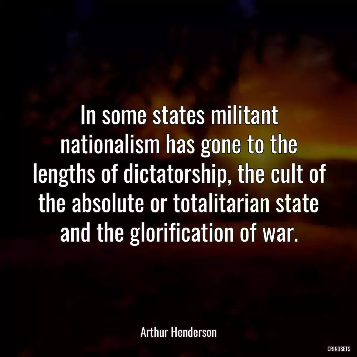 In some states militant nationalism has gone to the lengths of dictatorship, the cult of the absolute or totalitarian state and the glorification of war.