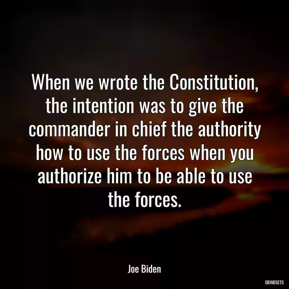 When we wrote the Constitution, the intention was to give the commander in chief the authority how to use the forces when you authorize him to be able to use the forces.