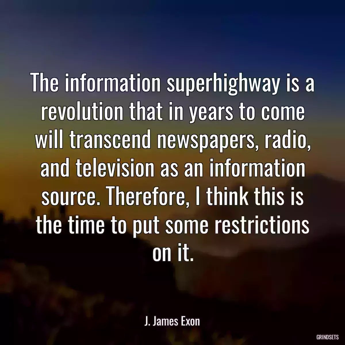 The information superhighway is a revolution that in years to come will transcend newspapers, radio, and television as an information source. Therefore, I think this is the time to put some restrictions on it.