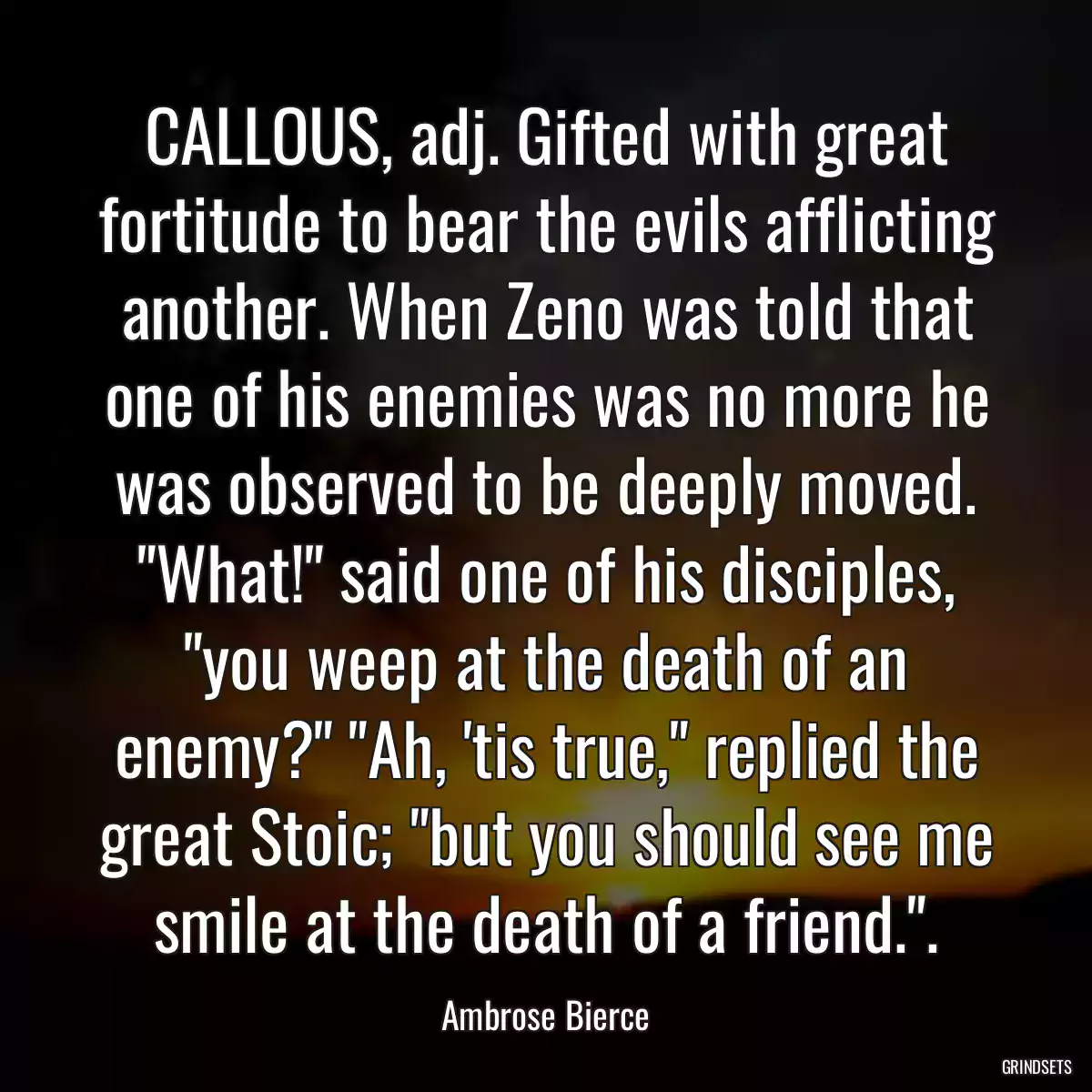 CALLOUS, adj. Gifted with great fortitude to bear the evils afflicting another. When Zeno was told that one of his enemies was no more he was observed to be deeply moved. \