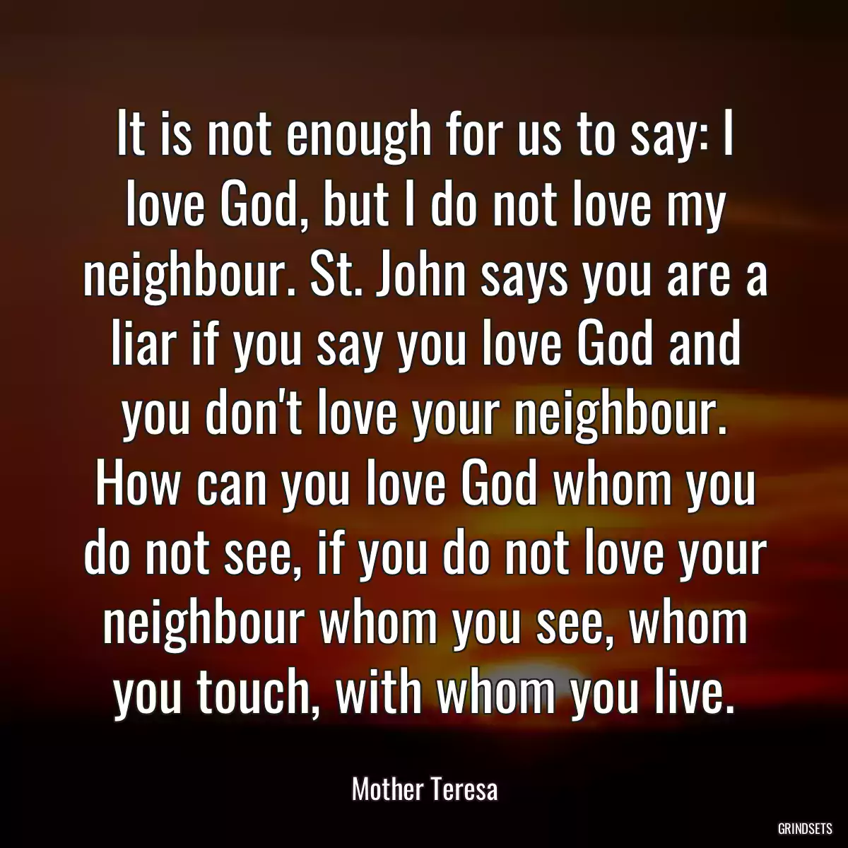 It is not enough for us to say: I love God, but I do not love my neighbour. St. John says you are a liar if you say you love God and you don\'t love your neighbour. How can you love God whom you do not see, if you do not love your neighbour whom you see, whom you touch, with whom you live.