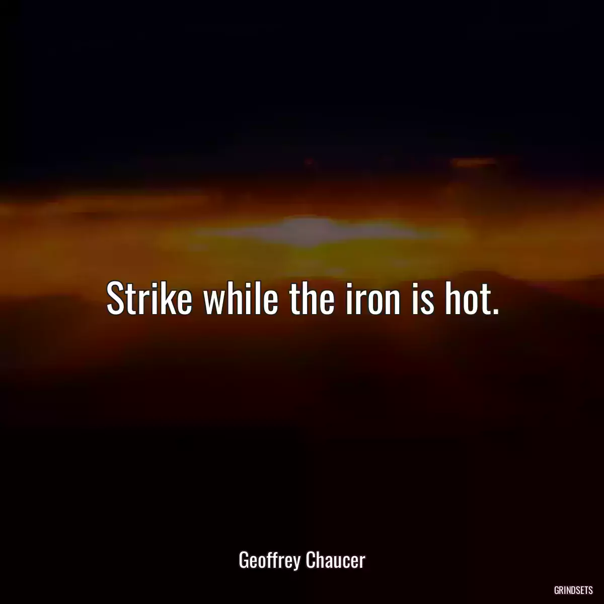 Strike while the iron is hot.