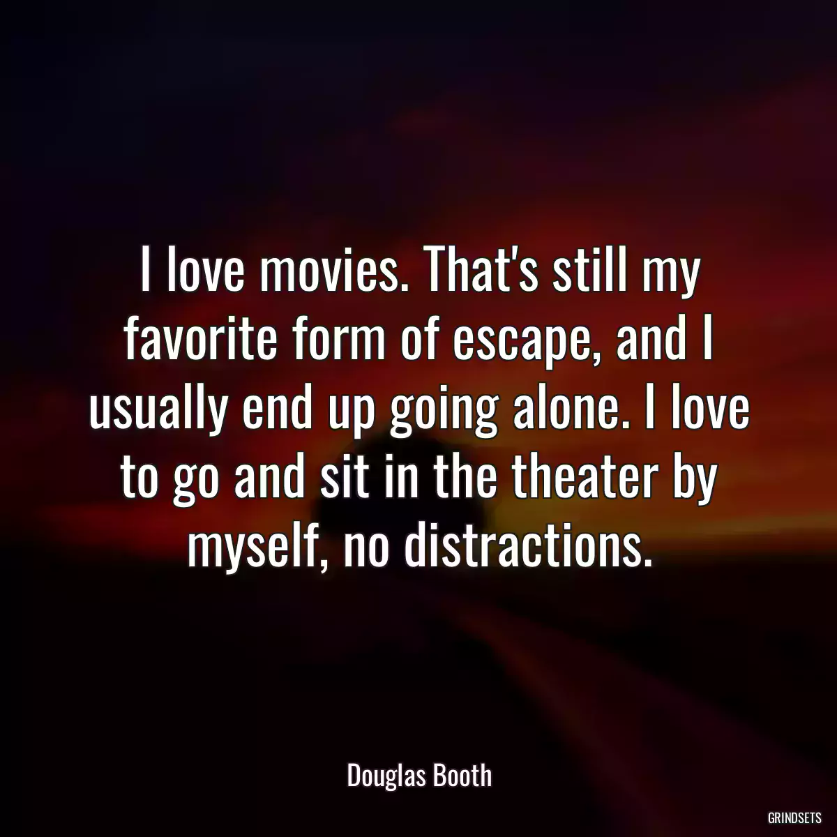 I love movies. That\'s still my favorite form of escape, and I usually end up going alone. I love to go and sit in the theater by myself, no distractions.