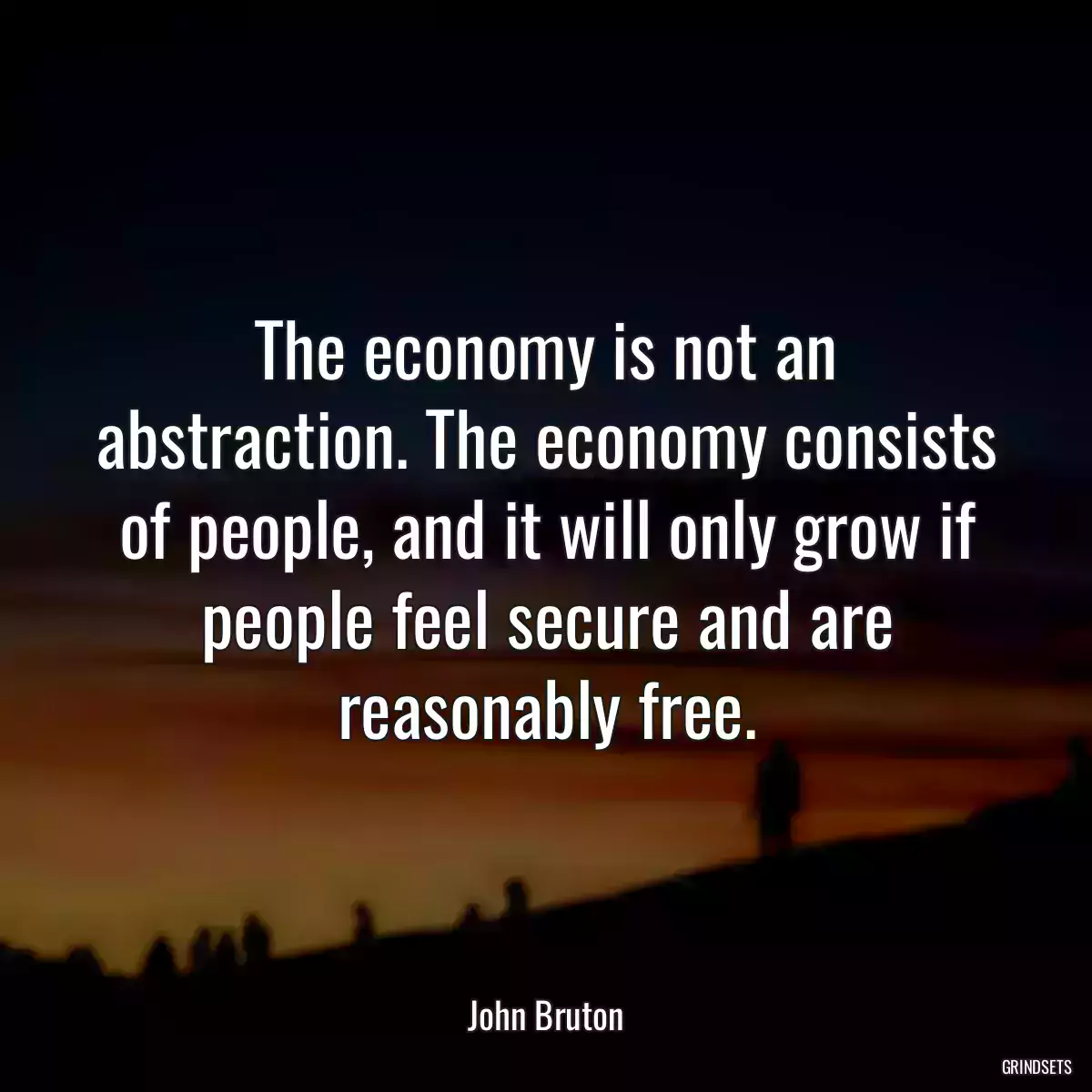 The economy is not an abstraction. The economy consists of people, and it will only grow if people feel secure and are reasonably free.