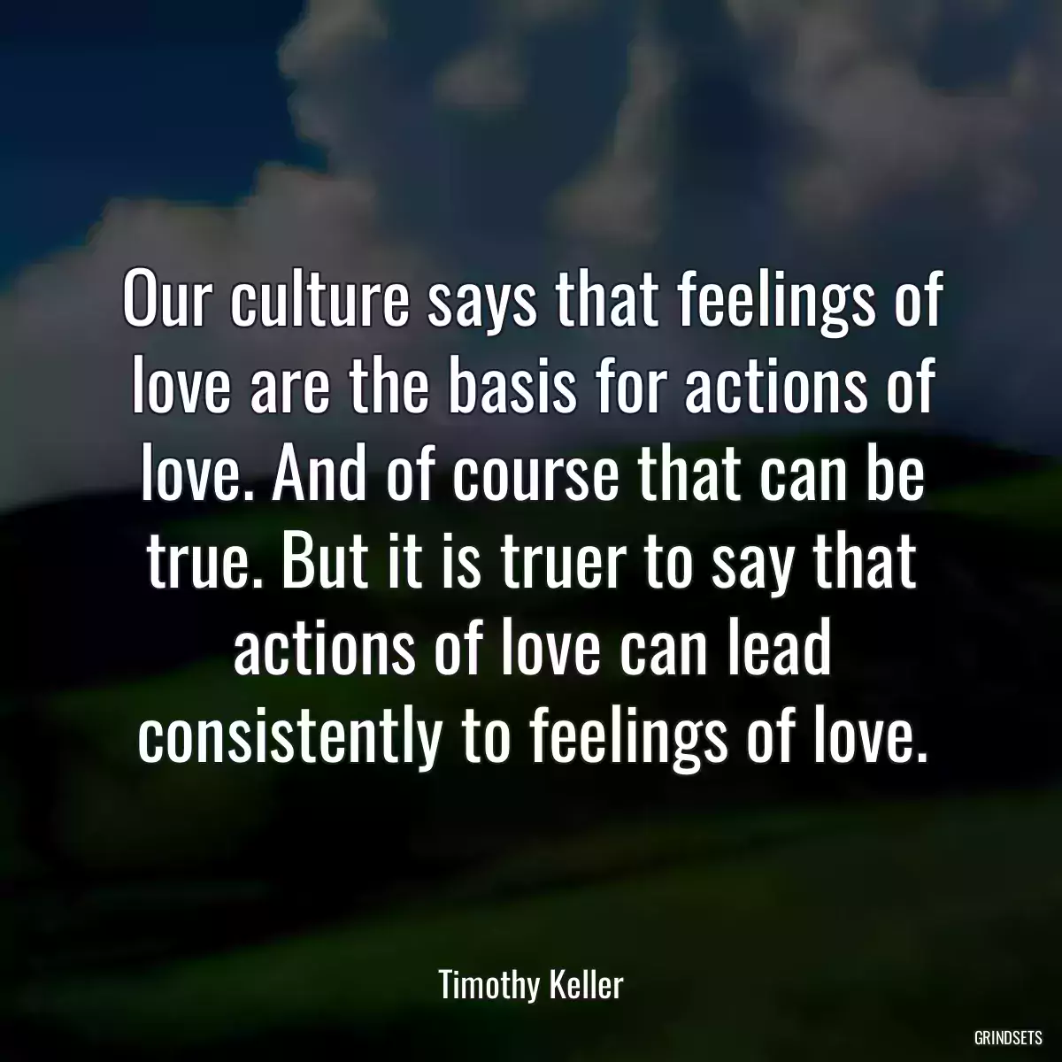 Our culture says that feelings of love are the basis for actions of love. And of course that can be true. But it is truer to say that actions of love can lead consistently to feelings of love.