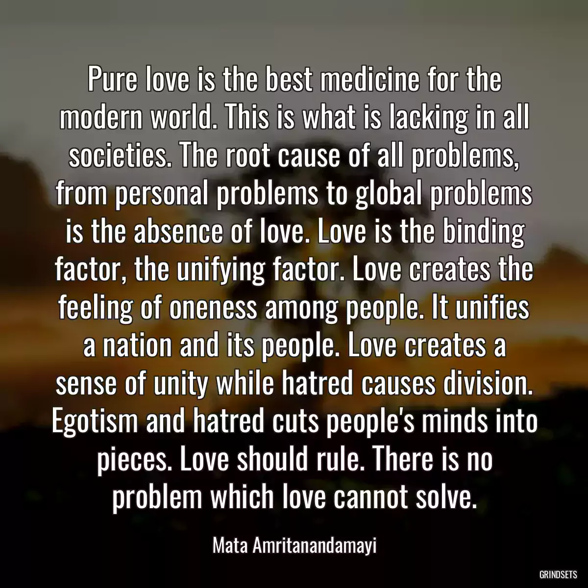 Pure love is the best medicine for the modern world. This is what is lacking in all societies. The root cause of all problems, from personal problems to global problems is the absence of love. Love is the binding factor, the unifying factor. Love creates the feeling of oneness among people. It unifies a nation and its people. Love creates a sense of unity while hatred causes division. Egotism and hatred cuts people\'s minds into pieces. Love should rule. There is no problem which love cannot solve.