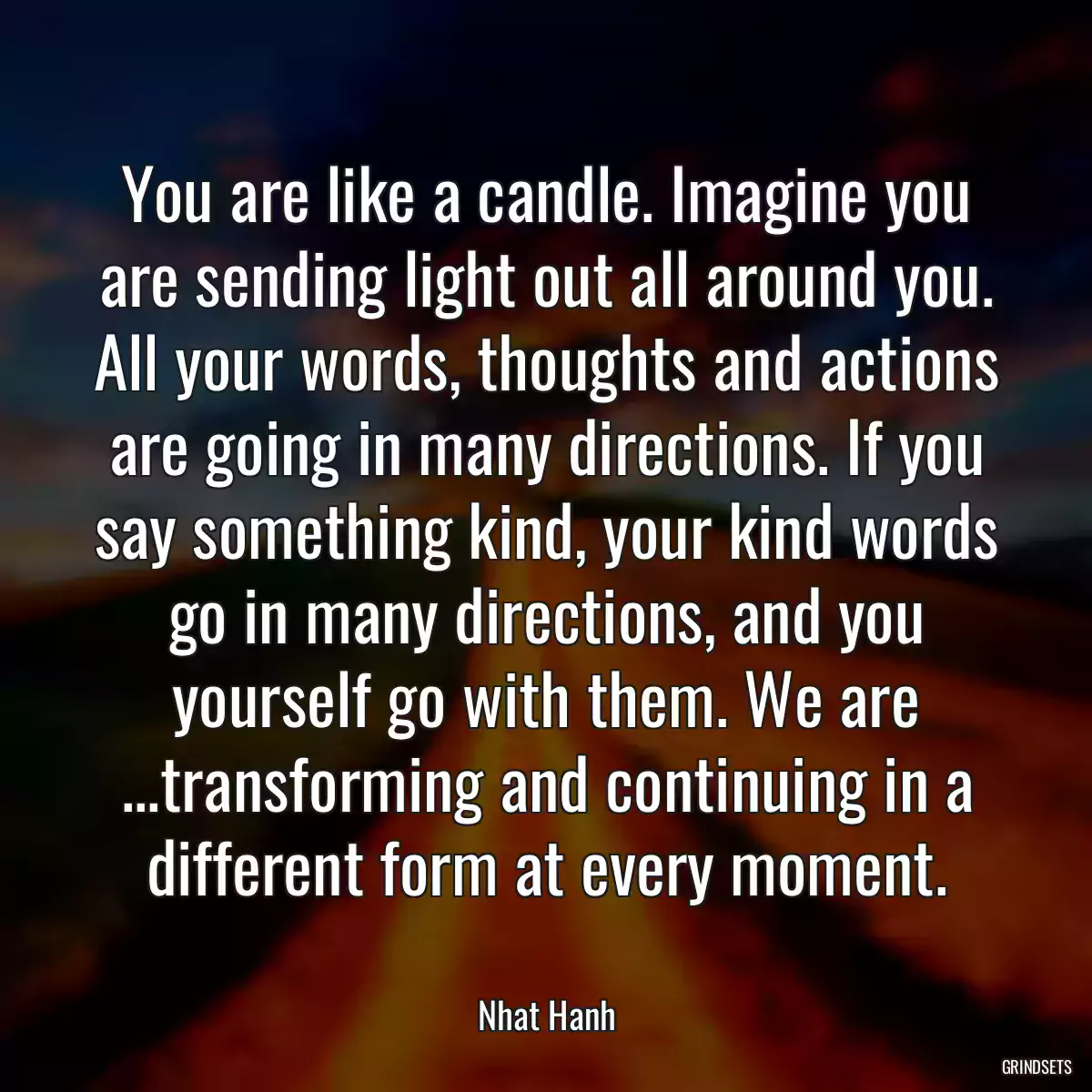 You are like a candle. Imagine you are sending light out all around you. All your words, thoughts and actions are going in many directions. If you say something kind, your kind words go in many directions, and you yourself go with them. We are ...transforming and continuing in a different form at every moment.