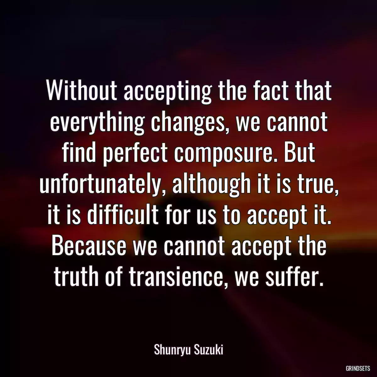 Without accepting the fact that everything changes, we cannot find perfect composure. But unfortunately, although it is true, it is difficult for us to accept it. Because we cannot accept the truth of transience, we suffer.