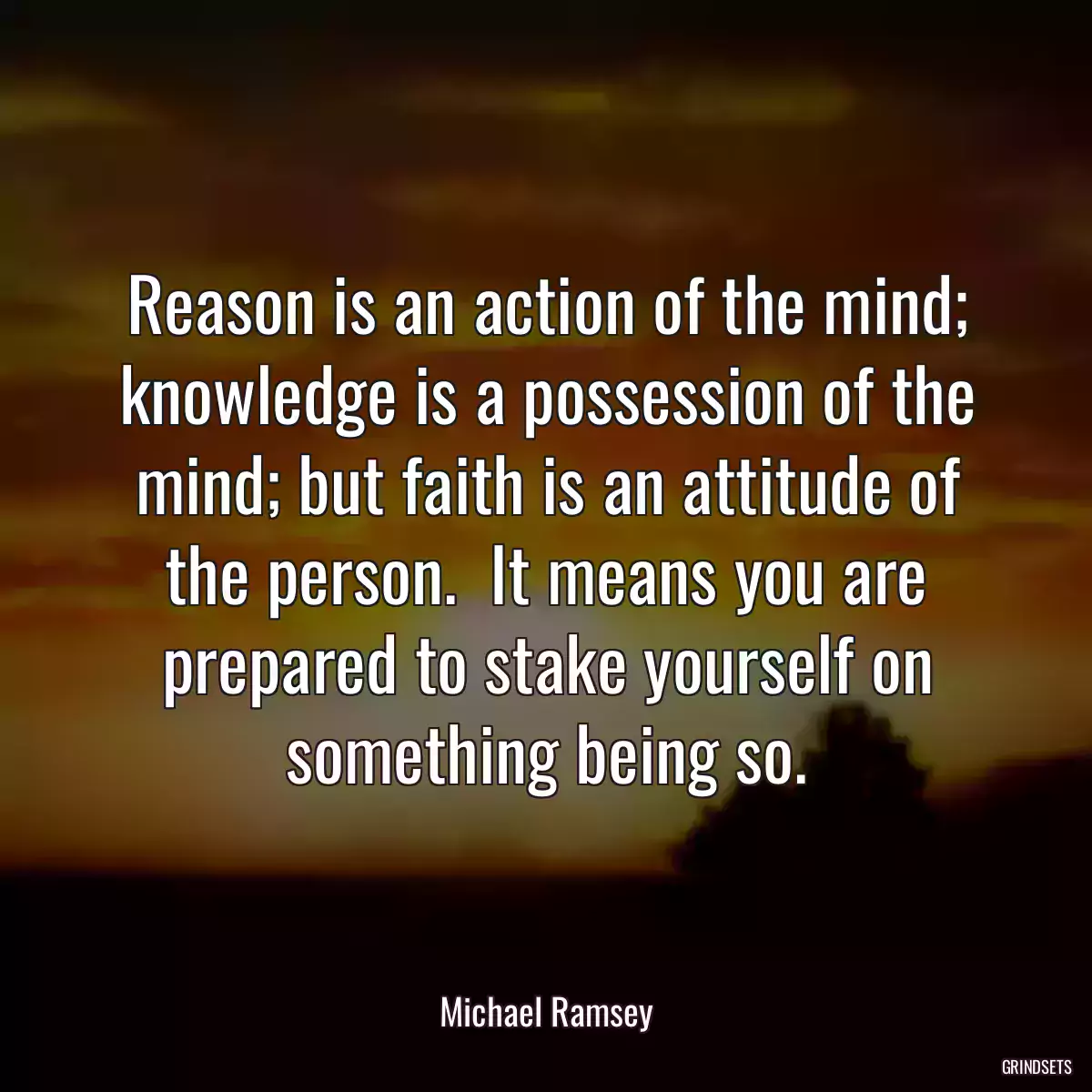 Reason is an action of the mind; knowledge is a possession of the mind; but faith is an attitude of the person.  It means you are prepared to stake yourself on something being so.