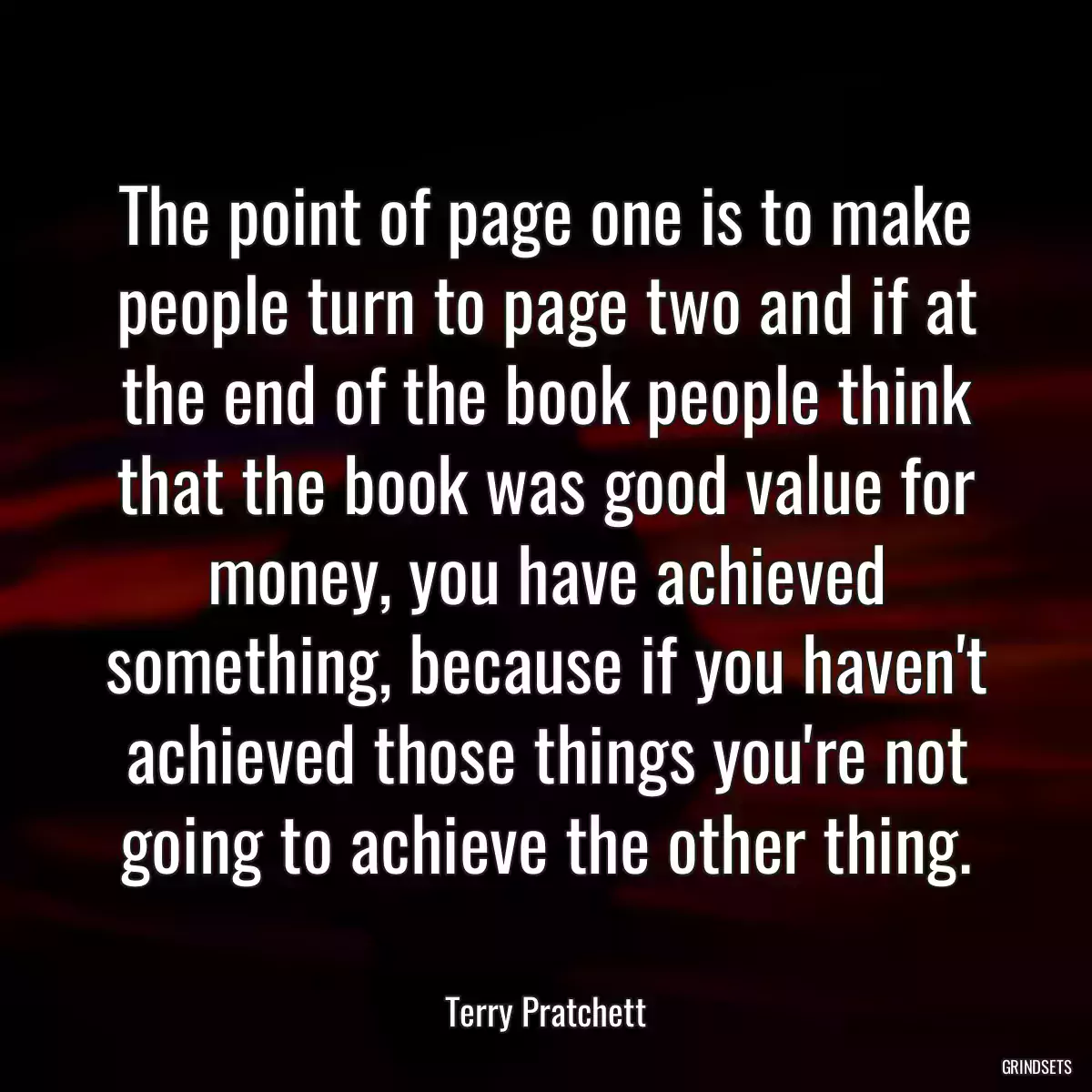 The point of page one is to make people turn to page two and if at the end of the book people think that the book was good value for money, you have achieved something, because if you haven\'t achieved those things you\'re not going to achieve the other thing.