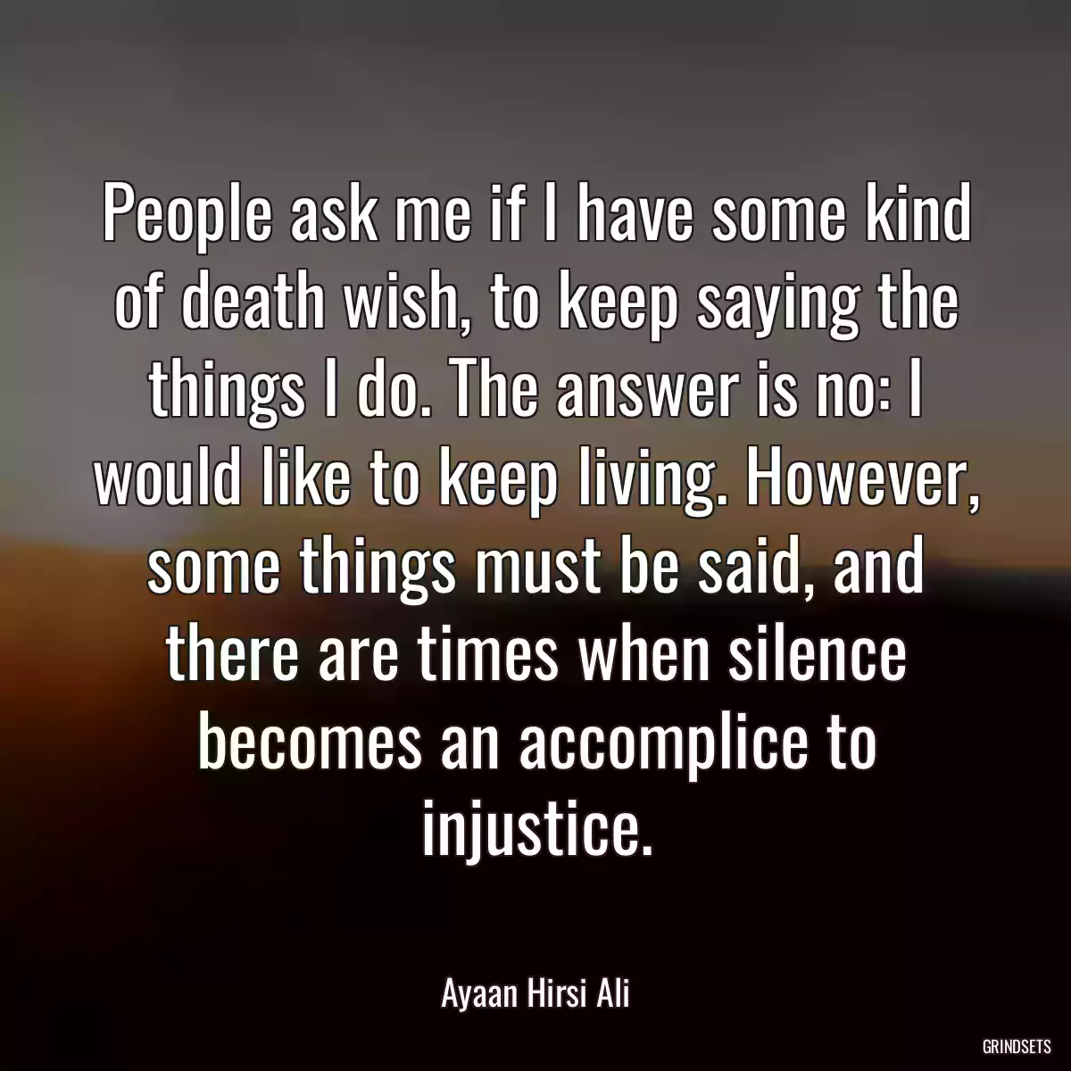 People ask me if I have some kind of death wish, to keep saying the things I do. The answer is no: I would like to keep living. However, some things must be said, and there are times when silence becomes an accomplice to injustice.