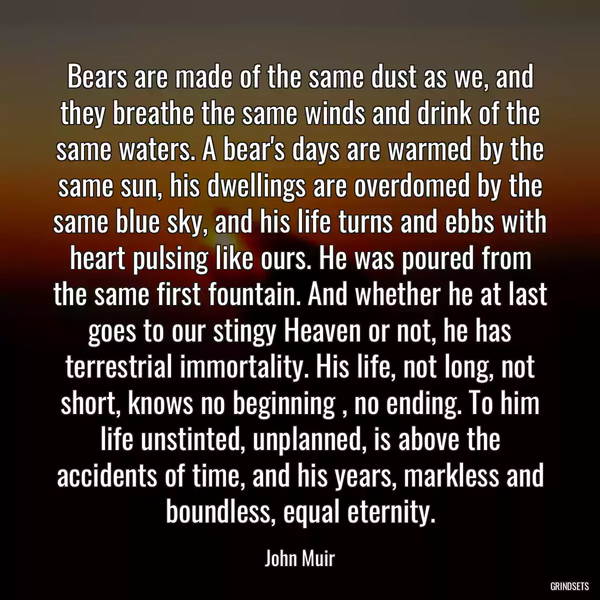 Bears are made of the same dust as we, and they breathe the same winds and drink of the same waters. A bear\'s days are warmed by the same sun, his dwellings are overdomed by the same blue sky, and his life turns and ebbs with heart pulsing like ours. He was poured from the same first fountain. And whether he at last goes to our stingy Heaven or not, he has terrestrial immortality. His life, not long, not short, knows no beginning , no ending. To him life unstinted, unplanned, is above the accidents of time, and his years, markless and boundless, equal eternity.