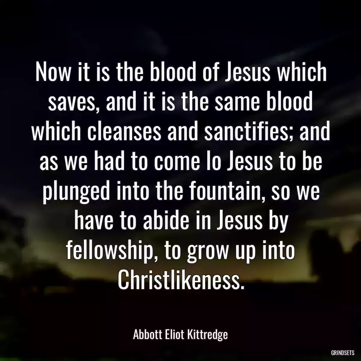 Now it is the blood of Jesus which saves, and it is the same blood which cleanses and sanctifies; and as we had to come lo Jesus to be plunged into the fountain, so we have to abide in Jesus by fellowship, to grow up into Christlikeness.