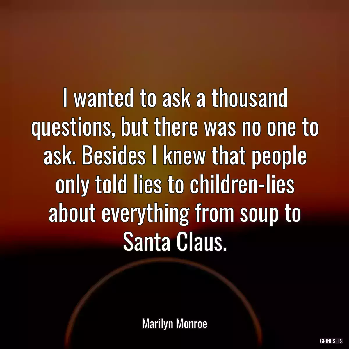 I wanted to ask a thousand questions, but there was no one to ask. Besides I knew that people only told lies to children-lies about everything from soup to Santa Claus.