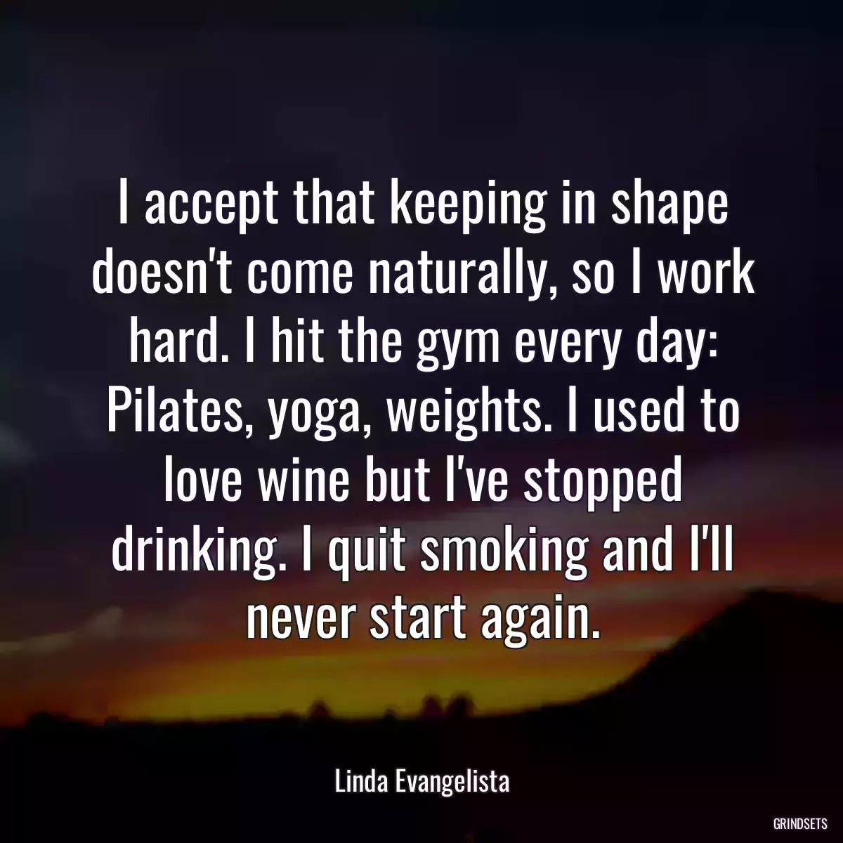 I accept that keeping in shape doesn\'t come naturally, so I work hard. I hit the gym every day: Pilates, yoga, weights. I used to love wine but I\'ve stopped drinking. I quit smoking and I\'ll never start again.