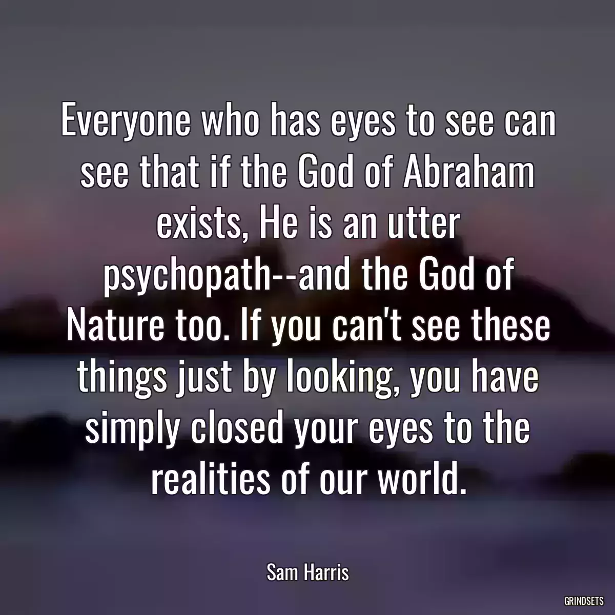 Everyone who has eyes to see can see that if the God of Abraham exists, He is an utter psychopath--and the God of Nature too. If you can\'t see these things just by looking, you have simply closed your eyes to the realities of our world.