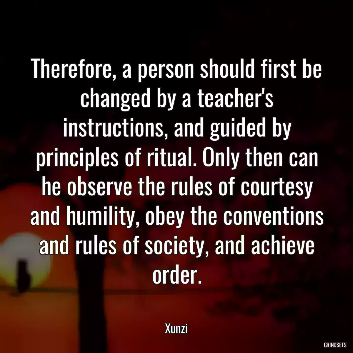 Therefore, a person should first be changed by a teacher\'s instructions, and guided by principles of ritual. Only then can he observe the rules of courtesy and humility, obey the conventions and rules of society, and achieve order.