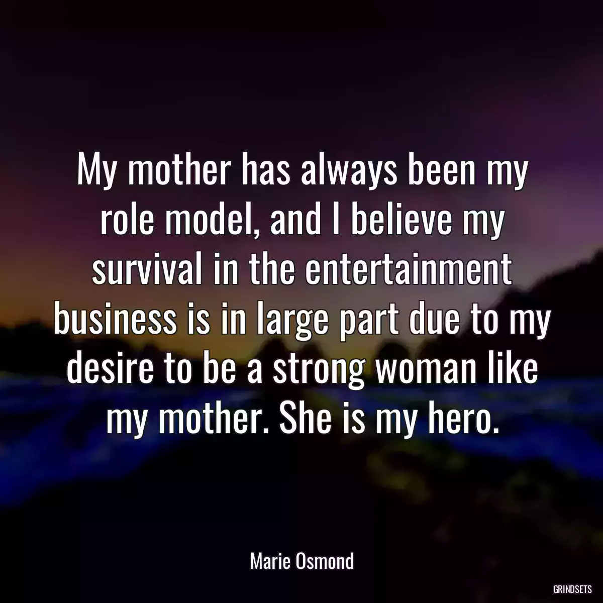 My mother has always been my role model, and I believe my survival in the entertainment business is in large part due to my desire to be a strong woman like my mother. She is my hero.