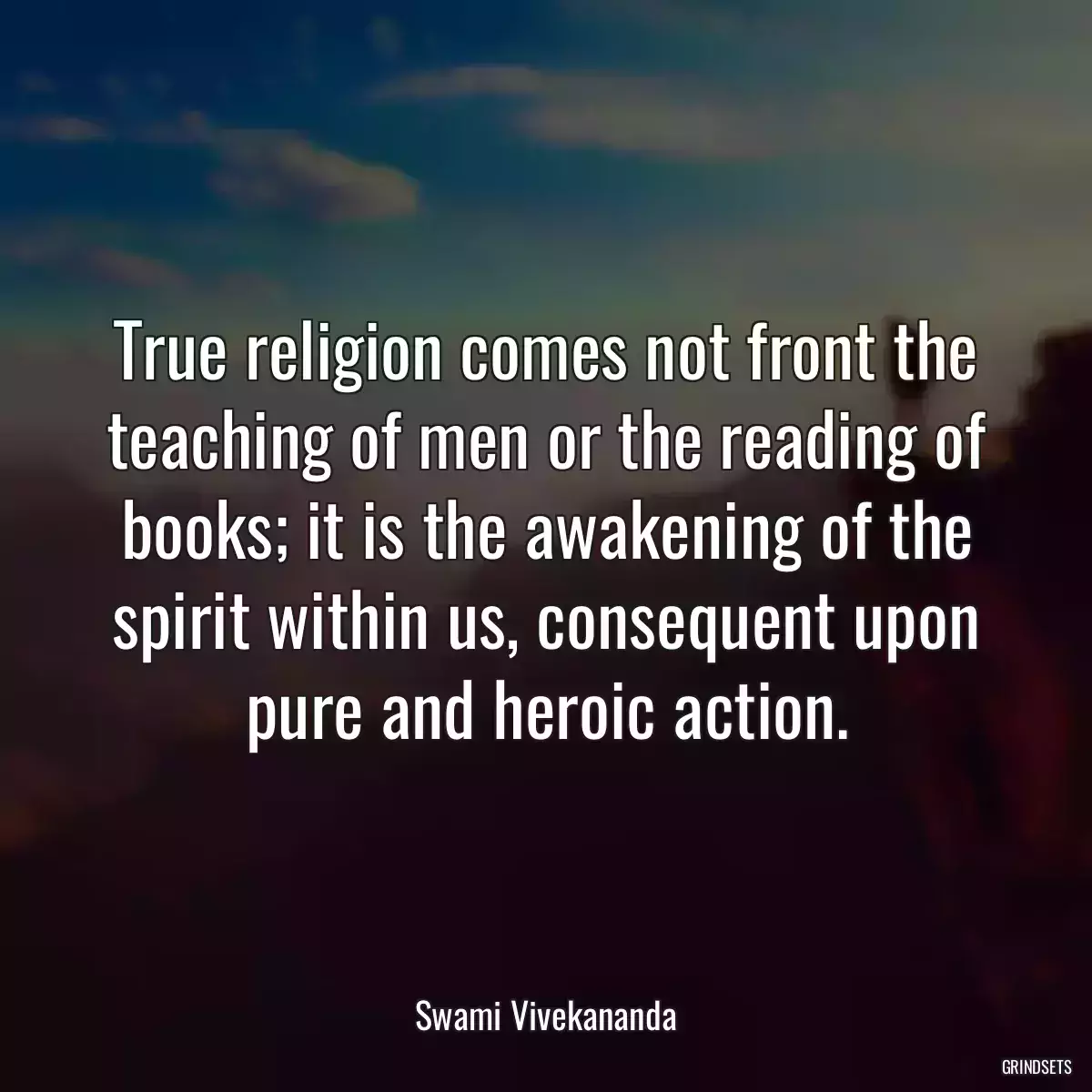 True religion comes not front the teaching of men or the reading of books; it is the awakening of the spirit within us, consequent upon pure and heroic action.