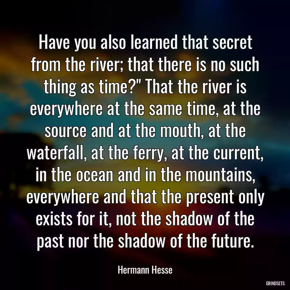 Have you also learned that secret from the river; that there is no such thing as time?\