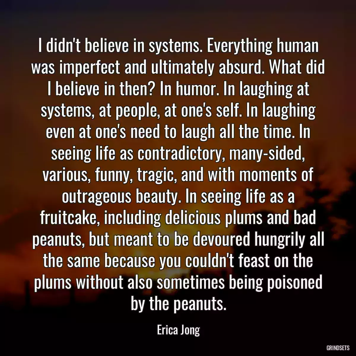 I didn\'t believe in systems. Everything human was imperfect and ultimately absurd. What did I believe in then? In humor. In laughing at systems, at people, at one\'s self. In laughing even at one\'s need to laugh all the time. In seeing life as contradictory, many-sided, various, funny, tragic, and with moments of outrageous beauty. In seeing life as a fruitcake, including delicious plums and bad peanuts, but meant to be devoured hungrily all the same because you couldn\'t feast on the plums without also sometimes being poisoned by the peanuts.