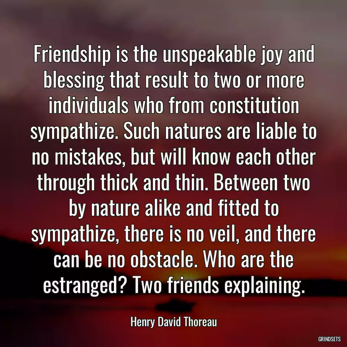 Friendship is the unspeakable joy and blessing that result to two or more individuals who from constitution sympathize. Such natures are liable to no mistakes, but will know each other through thick and thin. Between two by nature alike and fitted to sympathize, there is no veil, and there can be no obstacle. Who are the estranged? Two friends explaining.