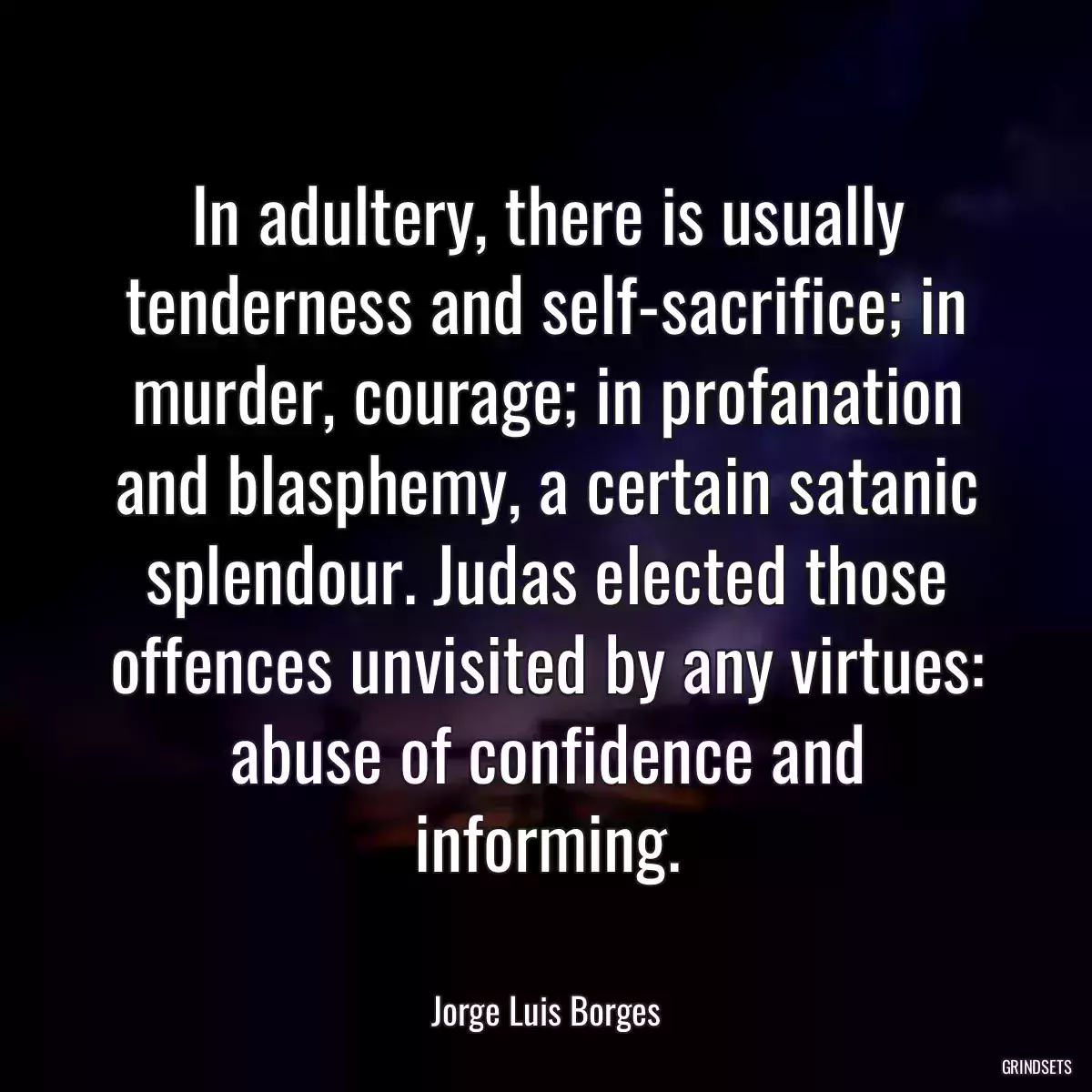 In adultery, there is usually tenderness and self-sacrifice; in murder, courage; in profanation and blasphemy, a certain satanic splendour. Judas elected those offences unvisited by any virtues: abuse of confidence and informing.