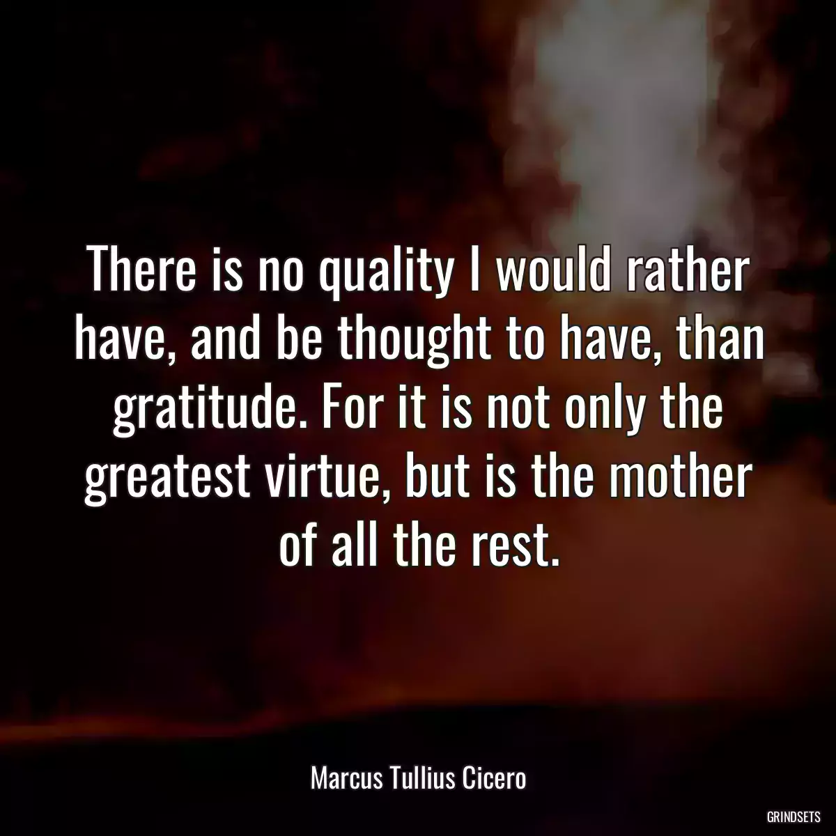 There is no quality I would rather have, and be thought to have, than gratitude. For it is not only the greatest virtue, but is the mother of all the rest.