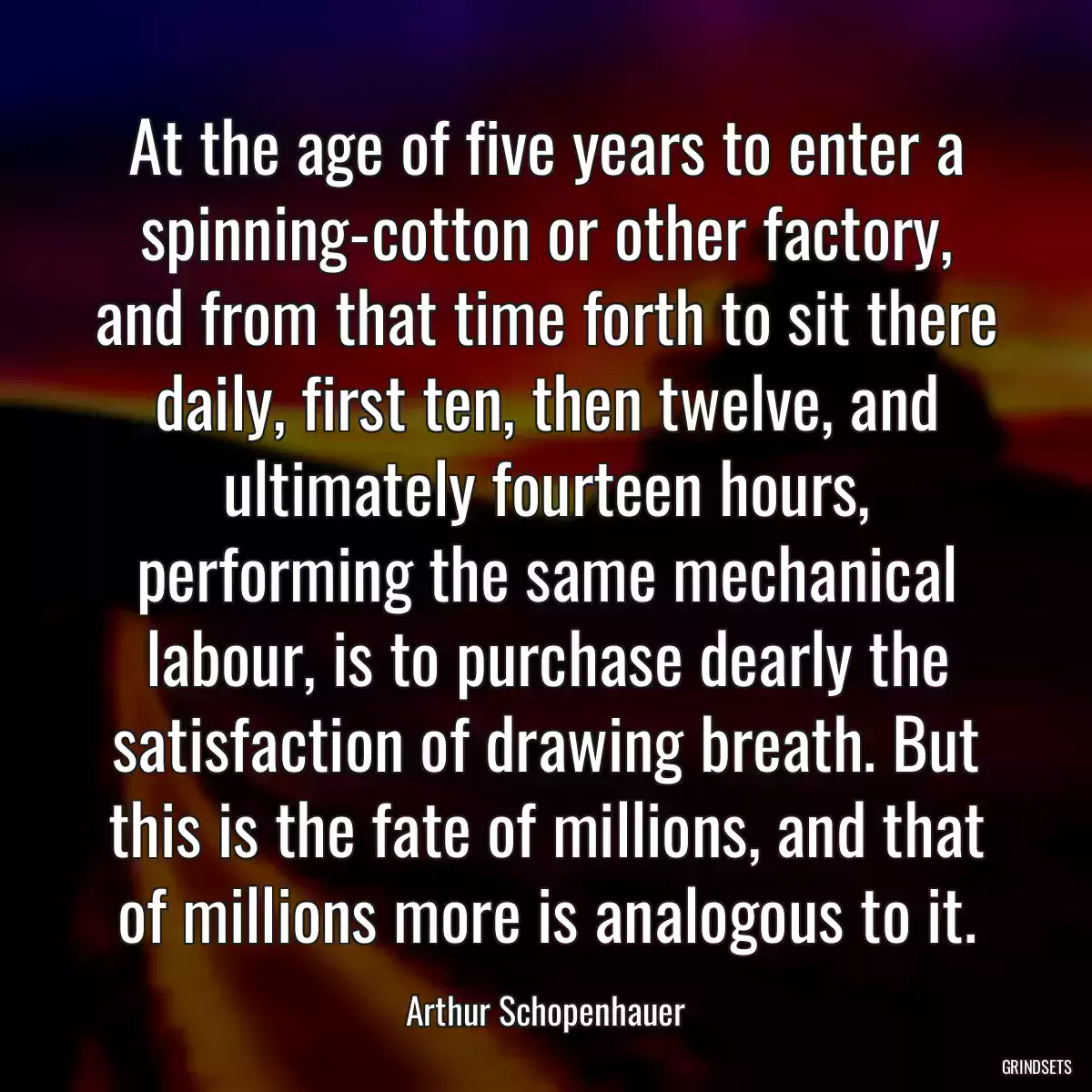 At the age of five years to enter a spinning-cotton or other factory, and from that time forth to sit there daily, first ten, then twelve, and ultimately fourteen hours, performing the same mechanical labour, is to purchase dearly the satisfaction of drawing breath. But this is the fate of millions, and that of millions more is analogous to it.