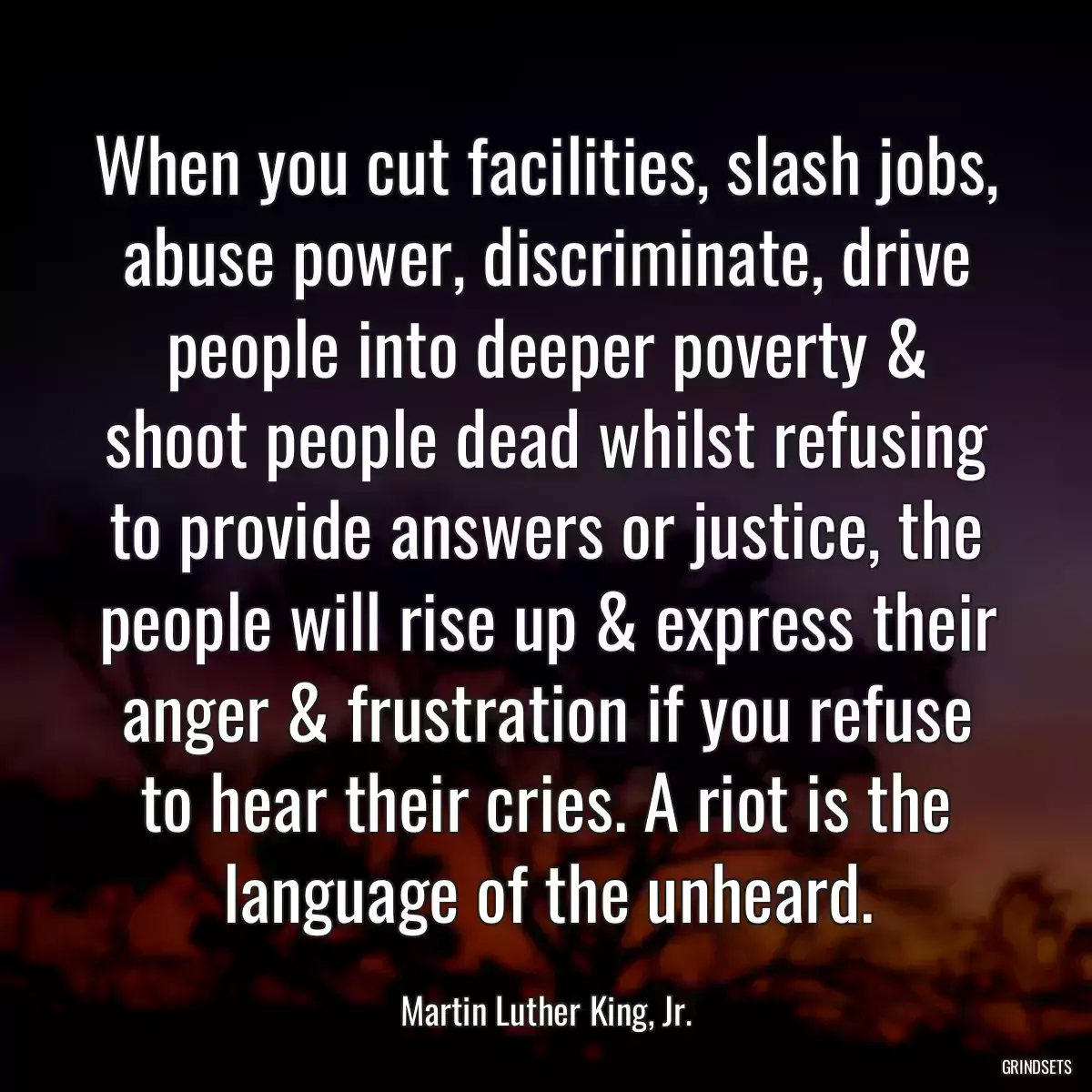 When you cut facilities, slash jobs, abuse power, discriminate, drive people into deeper poverty & shoot people dead whilst refusing to provide answers or justice, the people will rise up & express their anger & frustration if you refuse to hear their cries. A riot is the language of the unheard.