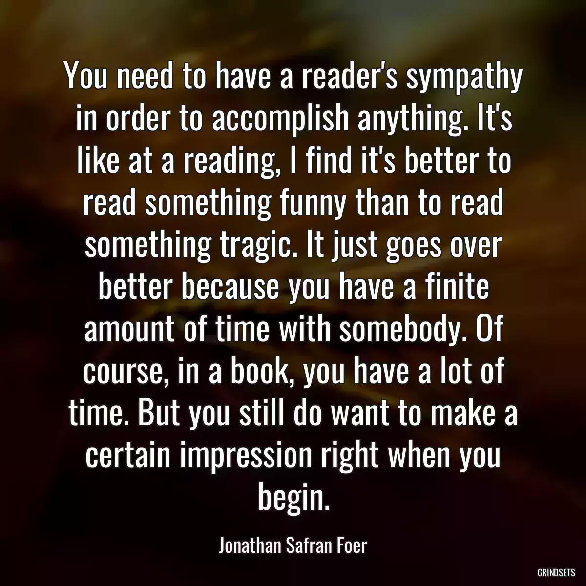 You need to have a reader\'s sympathy in order to accomplish anything. It\'s like at a reading, I find it\'s better to read something funny than to read something tragic. It just goes over better because you have a finite amount of time with somebody. Of course, in a book, you have a lot of time. But you still do want to make a certain impression right when you begin.