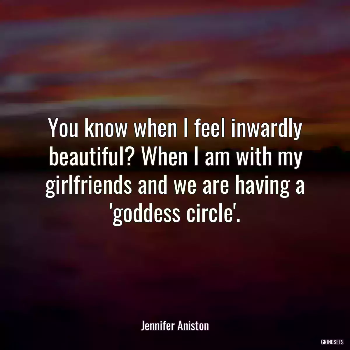 You know when I feel inwardly beautiful? When I am with my girlfriends and we are having a \'goddess circle\'.