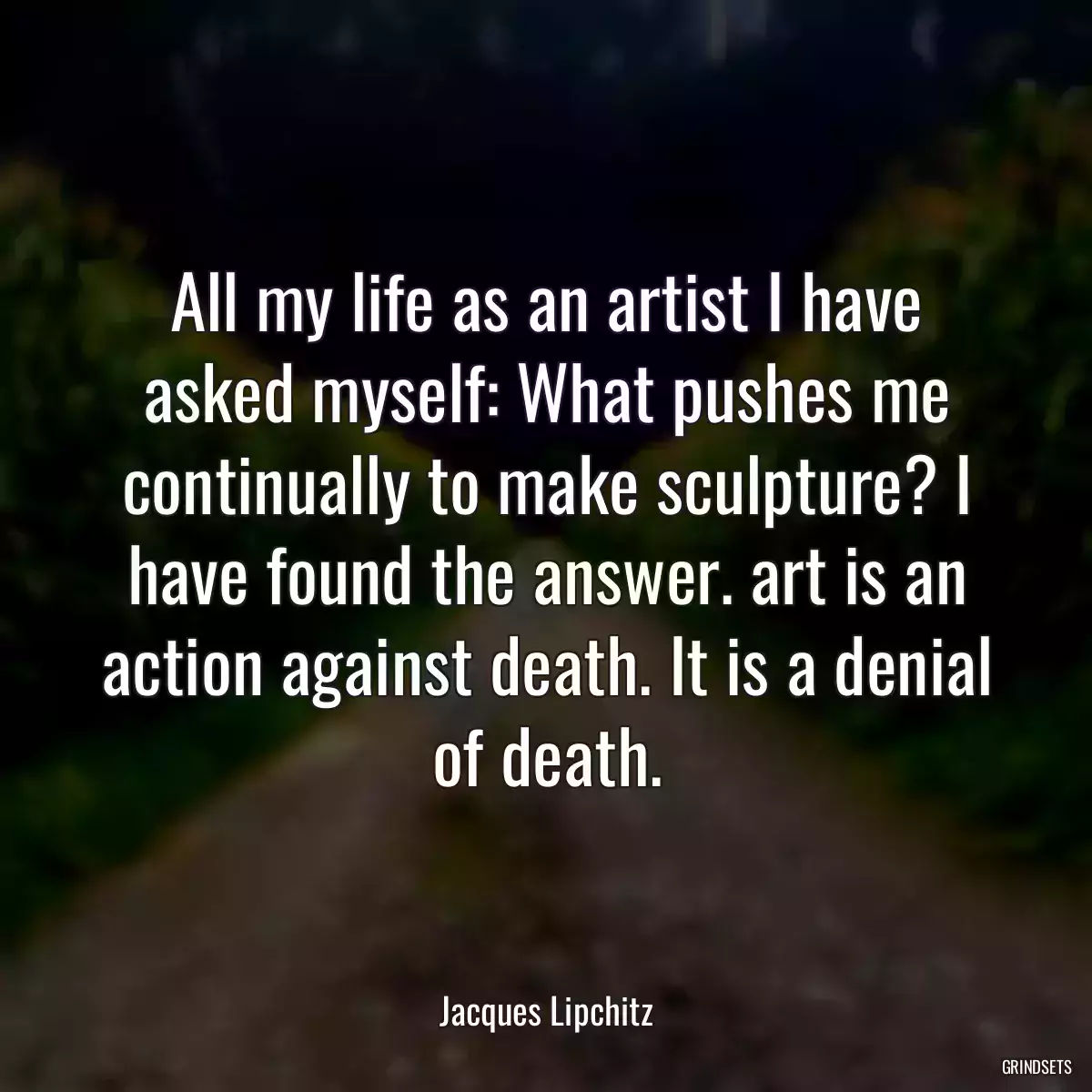 All my life as an artist I have asked myself: What pushes me continually to make sculpture? I have found the answer. art is an action against death. It is a denial of death.