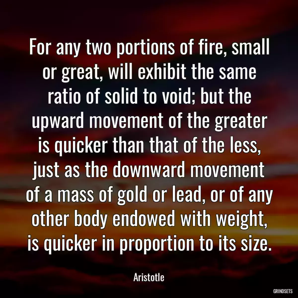 For any two portions of fire, small or great, will exhibit the same ratio of solid to void; but the upward movement of the greater is quicker than that of the less, just as the downward movement of a mass of gold or lead, or of any other body endowed with weight, is quicker in proportion to its size.