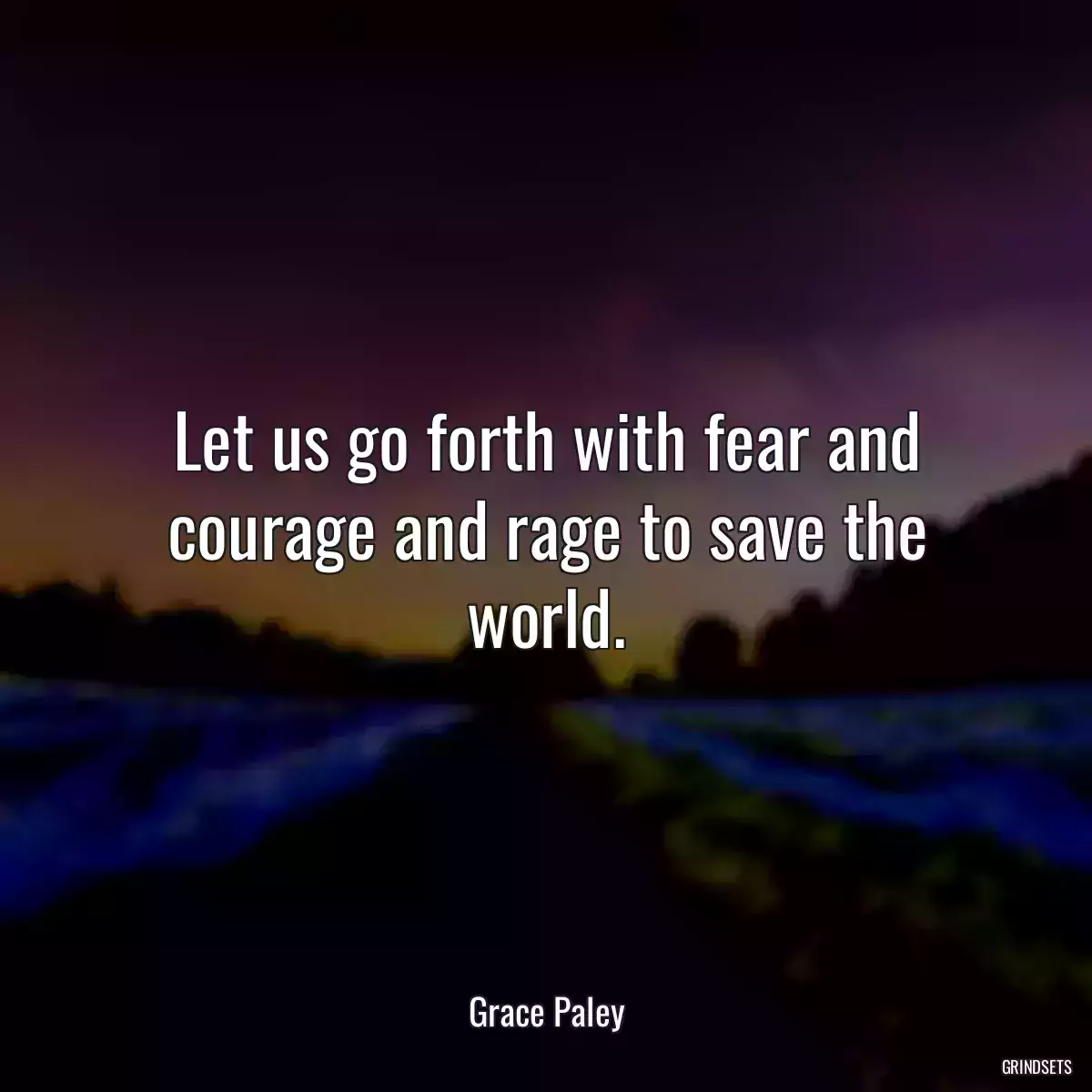 Let us go forth with fear and courage and rage to save the world.