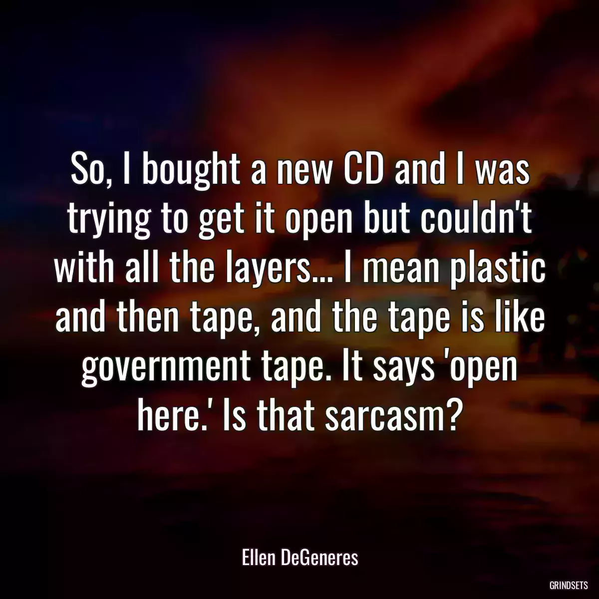 So, I bought a new CD and I was trying to get it open but couldn\'t with all the layers... I mean plastic and then tape, and the tape is like government tape. It says \'open here.\' Is that sarcasm?