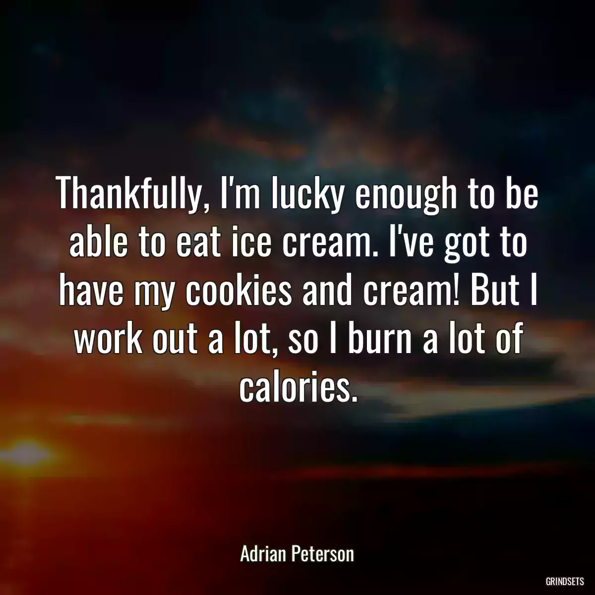 Thankfully, I\'m lucky enough to be able to eat ice cream. I\'ve got to have my cookies and cream! But I work out a lot, so I burn a lot of calories.