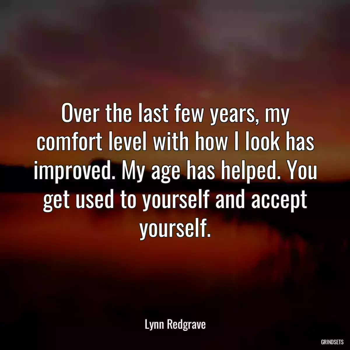 Over the last few years, my comfort level with how I look has improved. My age has helped. You get used to yourself and accept yourself.