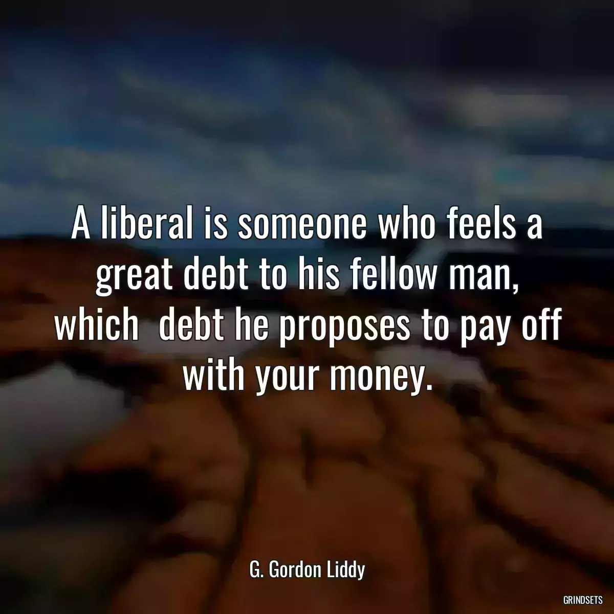 A liberal is someone who feels a great debt to his fellow man, which  debt he proposes to pay off with your money.