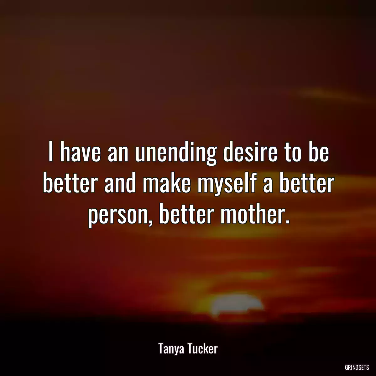 I have an unending desire to be better and make myself a better person, better mother.