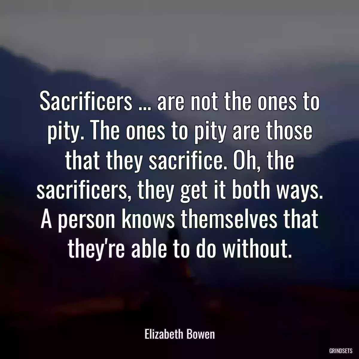 Sacrificers ... are not the ones to pity. The ones to pity are those that they sacrifice. Oh, the sacrificers, they get it both ways. A person knows themselves that they\'re able to do without.