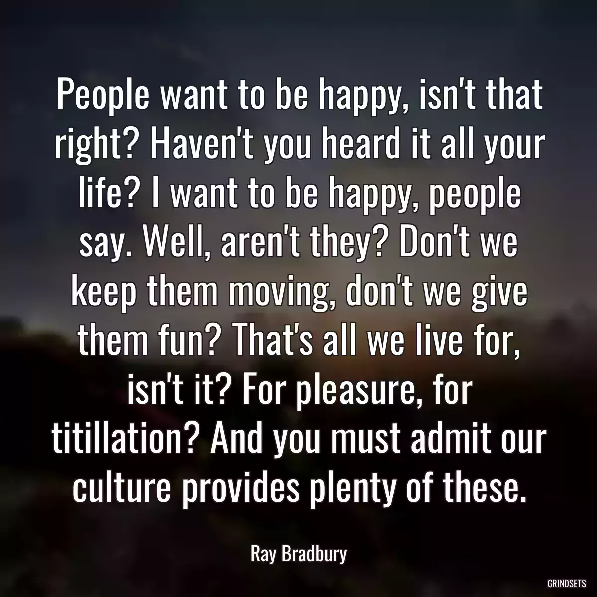 People want to be happy, isn\'t that right? Haven\'t you heard it all your life? I want to be happy, people say. Well, aren\'t they? Don\'t we keep them moving, don\'t we give them fun? That\'s all we live for, isn\'t it? For pleasure, for titillation? And you must admit our culture provides plenty of these.