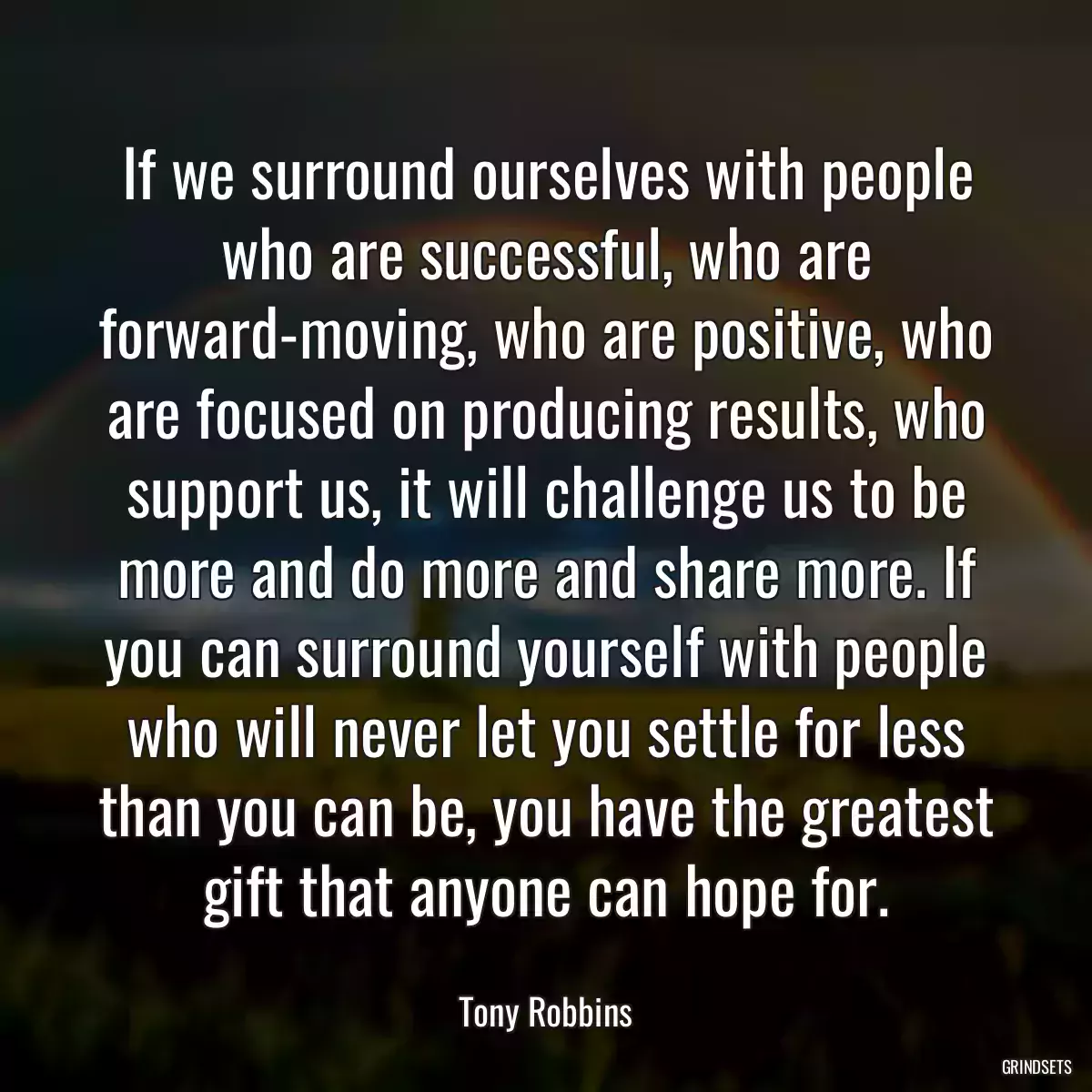 If we surround ourselves with people who are successful, who are forward-moving, who are positive, who are focused on producing results, who support us, it will challenge us to be more and do more and share more. If you can surround yourself with people who will never let you settle for less than you can be, you have the greatest gift that anyone can hope for.