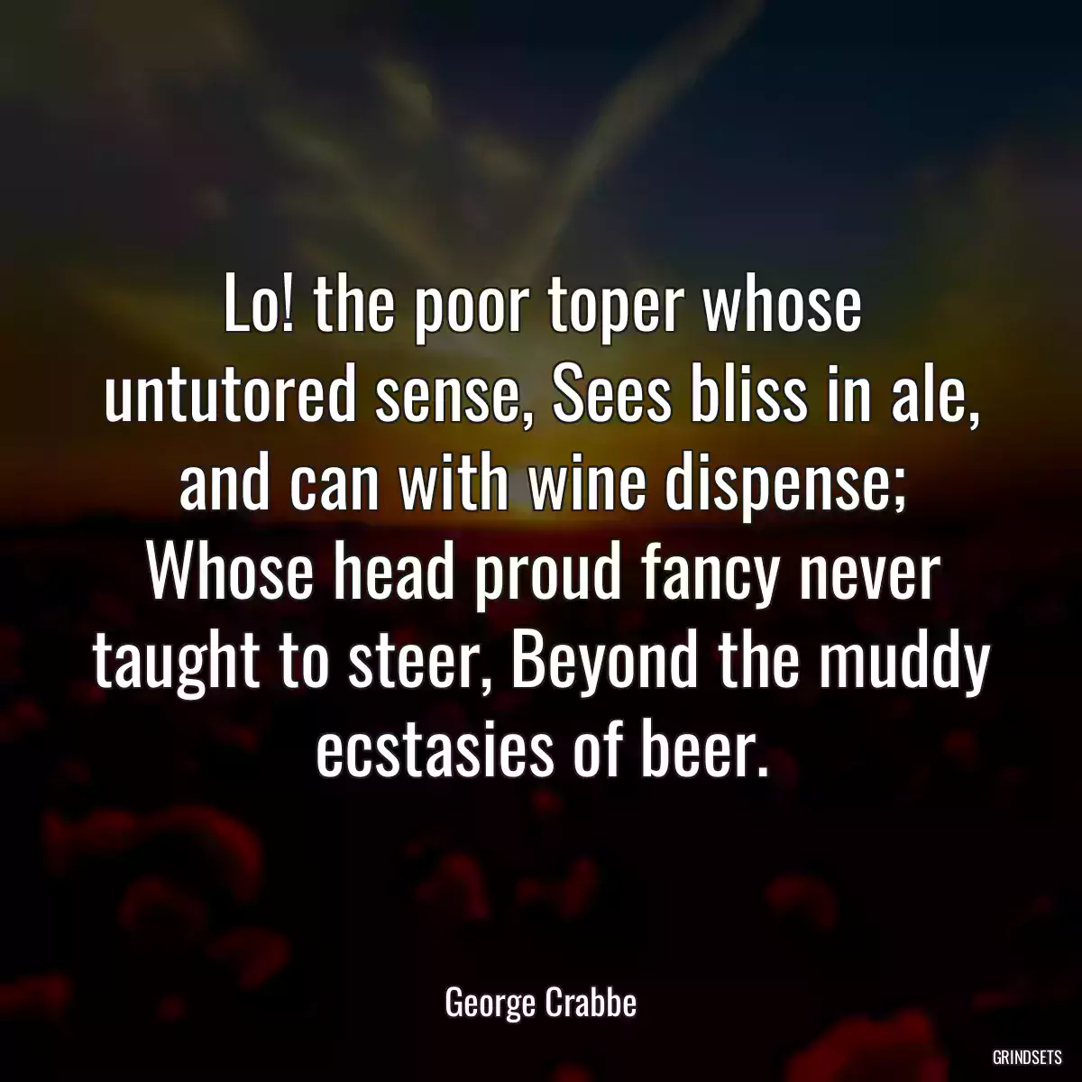 Lo! the poor toper whose untutored sense, Sees bliss in ale, and can with wine dispense; Whose head proud fancy never taught to steer, Beyond the muddy ecstasies of beer.