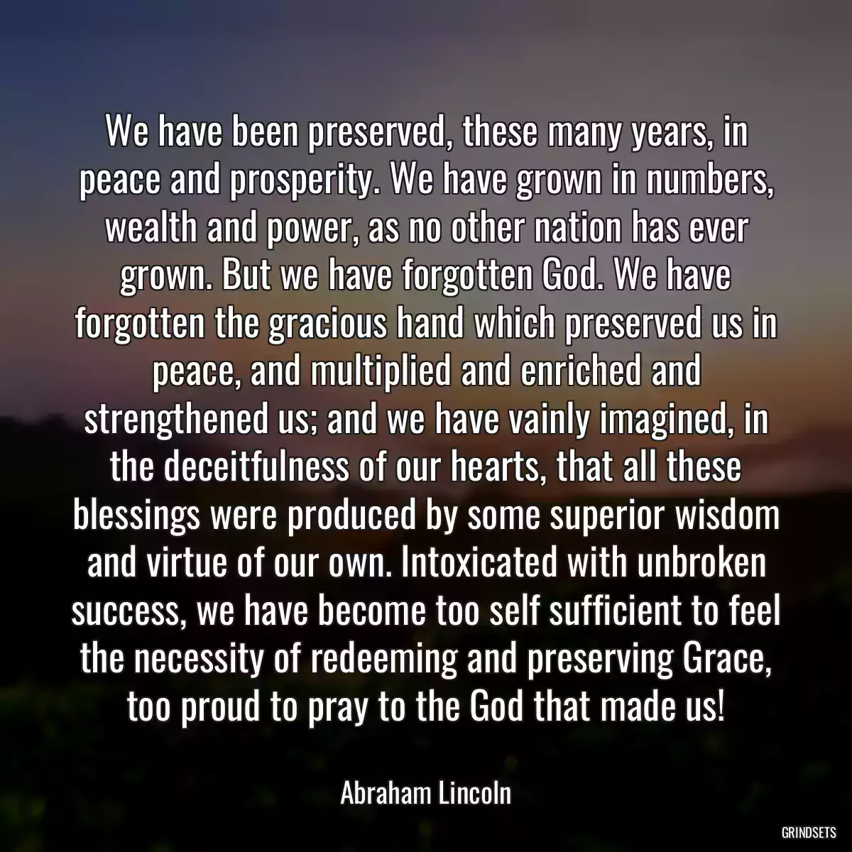 We have been preserved, these many years, in peace and prosperity. We have grown in numbers, wealth and power, as no other nation has ever grown. But we have forgotten God. We have forgotten the gracious hand which preserved us in peace, and multiplied and enriched and strengthened us; and we have vainly imagined, in the deceitfulness of our hearts, that all these blessings were produced by some superior wisdom and virtue of our own. Intoxicated with unbroken success, we have become too self sufficient to feel the necessity of redeeming and preserving Grace, too proud to pray to the God that made us!