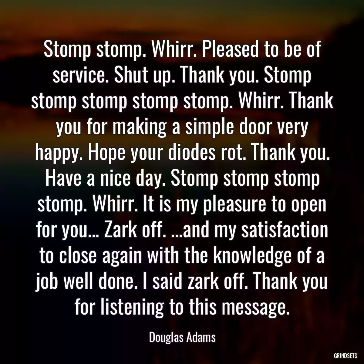 Stomp stomp. Whirr. Pleased to be of service. Shut up. Thank you. Stomp stomp stomp stomp stomp. Whirr. Thank you for making a simple door very happy. Hope your diodes rot. Thank you. Have a nice day. Stomp stomp stomp stomp. Whirr. It is my pleasure to open for you... Zark off. ...and my satisfaction to close again with the knowledge of a job well done. I said zark off. Thank you for listening to this message.