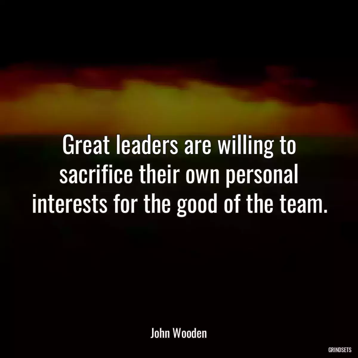 Great leaders are willing to sacrifice their own personal interests for the good of the team.