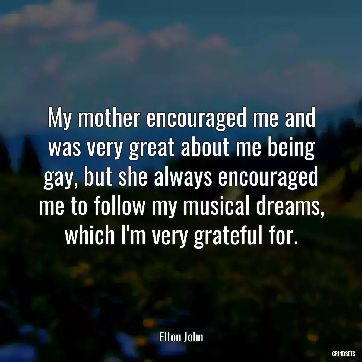 My mother encouraged me and was very great about me being gay, but she always encouraged me to follow my musical dreams, which I\'m very grateful for.