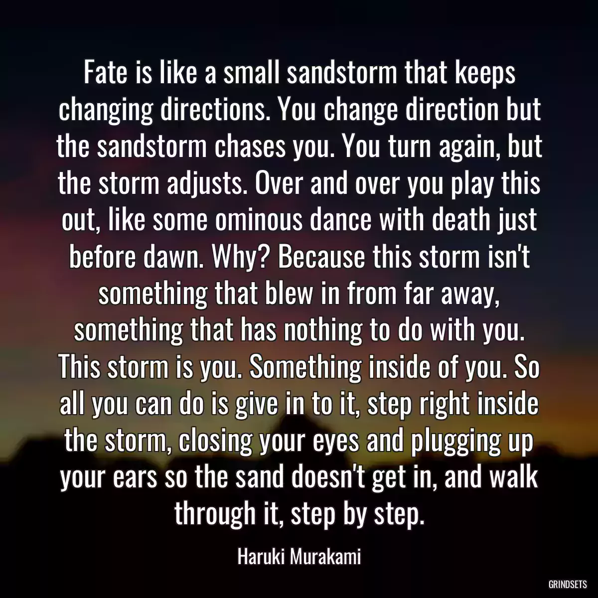 Fate is like a small sandstorm that keeps changing directions. You change direction but the sandstorm chases you. You turn again, but the storm adjusts. Over and over you play this out, like some ominous dance with death just before dawn. Why? Because this storm isn\'t something that blew in from far away, something that has nothing to do with you. This storm is you. Something inside of you. So all you can do is give in to it, step right inside the storm, closing your eyes and plugging up your ears so the sand doesn\'t get in, and walk through it, step by step.